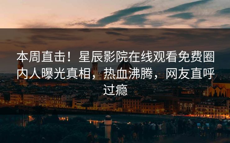 本周直击！星辰影院在线观看免费圈内人曝光真相，热血沸腾，网友直呼过瘾