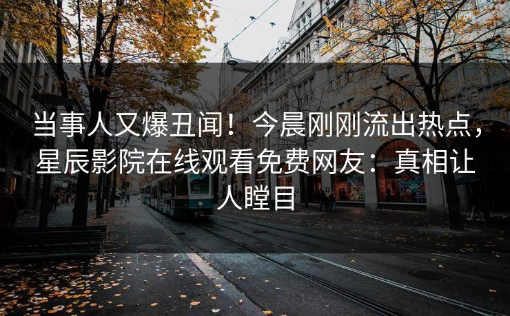 当事人又爆丑闻！今晨刚刚流出热点，星辰影院在线观看免费网友：真相让人瞠目