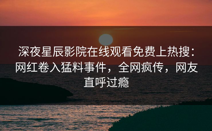 深夜星辰影院在线观看免费上热搜：网红卷入猛料事件，全网疯传，网友直呼过瘾