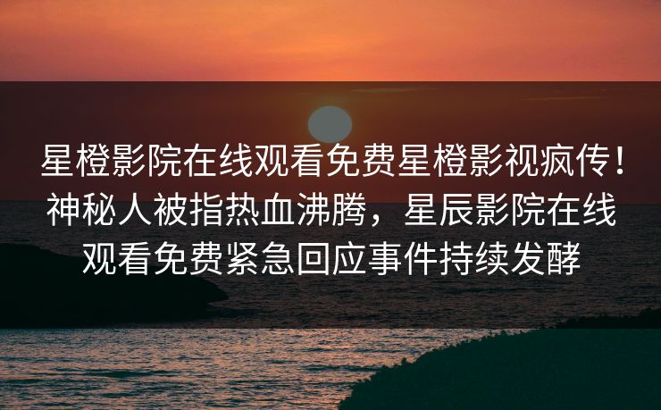 星橙影院在线观看免费星橙影视疯传！神秘人被指热血沸腾，星辰影院在线观看免费紧急回应事件持续发酵