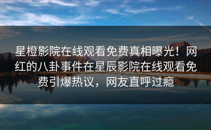 星橙影院在线观看免费真相曝光！网红的八卦事件在星辰影院在线观看免费引爆热议，网友直呼过瘾
