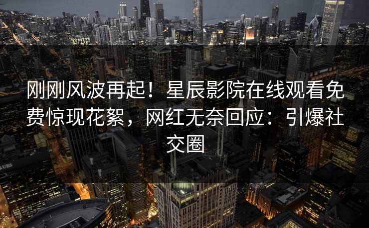刚刚风波再起！星辰影院在线观看免费惊现花絮，网红无奈回应：引爆社交圈