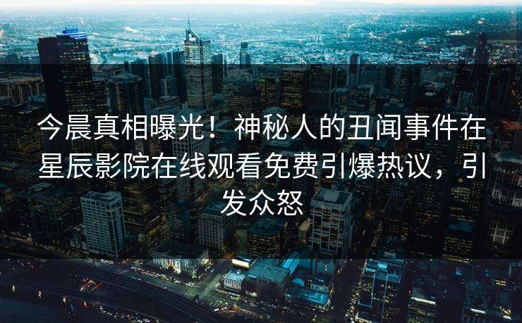 今晨真相曝光！神秘人的丑闻事件在星辰影院在线观看免费引爆热议，引发众怒