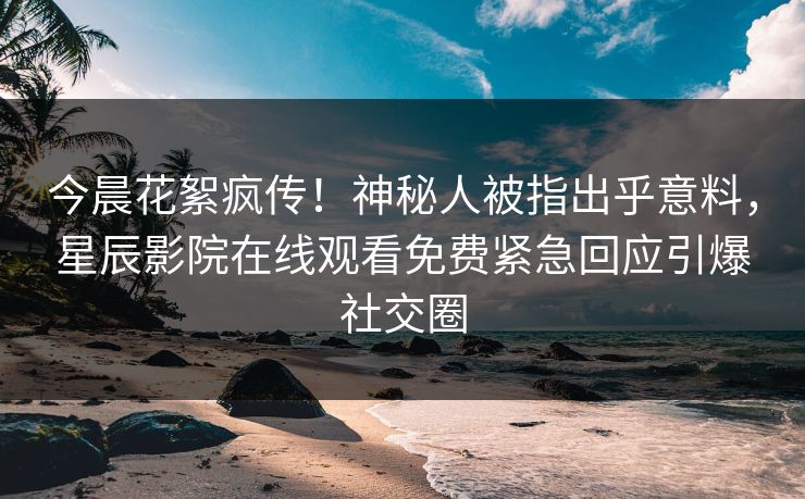 今晨花絮疯传！神秘人被指出乎意料，星辰影院在线观看免费紧急回应引爆社交圈