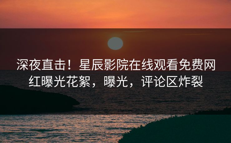 深夜直击！星辰影院在线观看免费网红曝光花絮，曝光，评论区炸裂