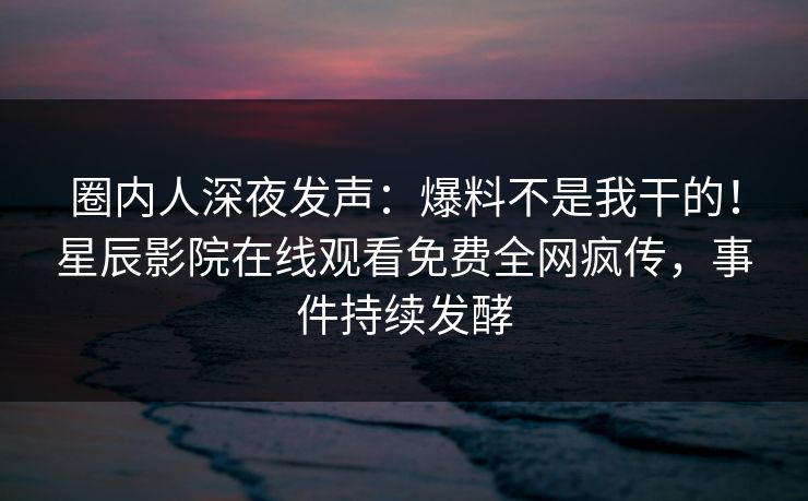 圈内人深夜发声：爆料不是我干的！星辰影院在线观看免费全网疯传，事件持续发酵