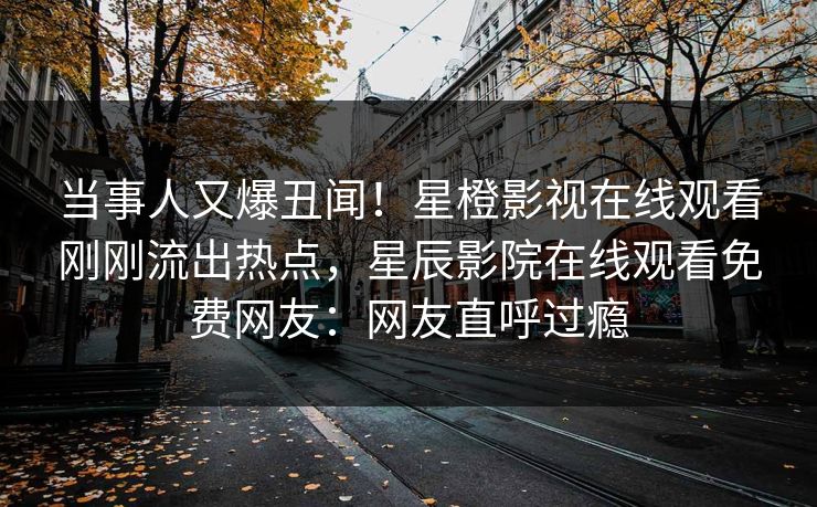 当事人又爆丑闻！星橙影视在线观看刚刚流出热点，星辰影院在线观看免费网友：网友直呼过瘾