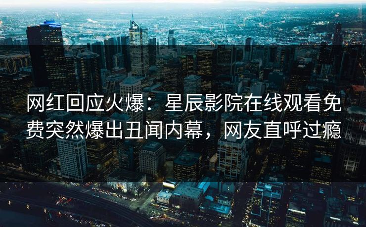 网红回应火爆：星辰影院在线观看免费突然爆出丑闻内幕，网友直呼过瘾