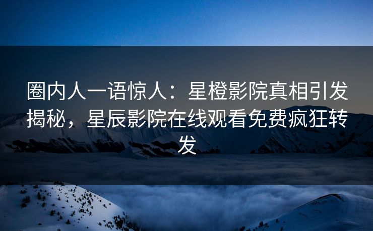 圈内人一语惊人：星橙影院真相引发揭秘，星辰影院在线观看免费疯狂转发