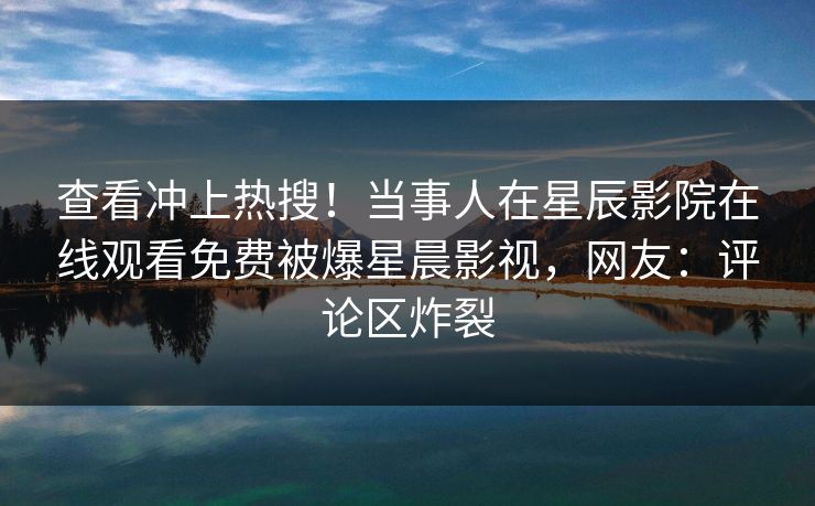 查看冲上热搜！当事人在星辰影院在线观看免费被爆星晨影视，网友：评论区炸裂