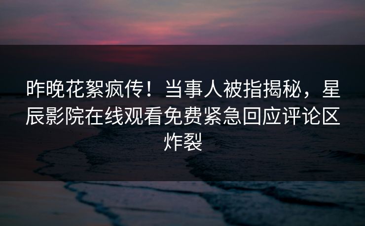 昨晚花絮疯传！当事人被指揭秘，星辰影院在线观看免费紧急回应评论区炸裂