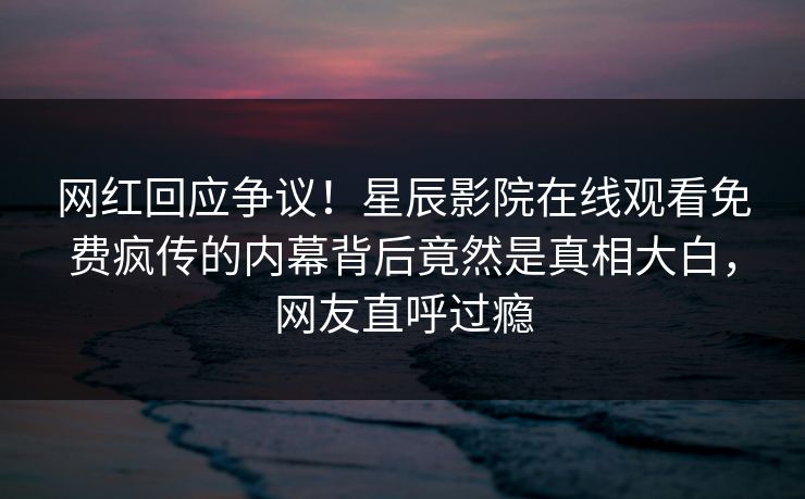 网红回应争议！星辰影院在线观看免费疯传的内幕背后竟然是真相大白，网友直呼过瘾