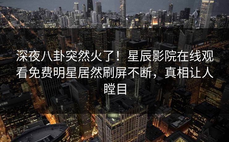 深夜八卦突然火了！星辰影院在线观看免费明星居然刷屏不断，真相让人瞠目