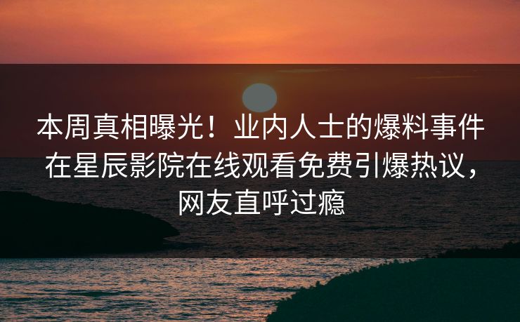 本周真相曝光！业内人士的爆料事件在星辰影院在线观看免费引爆热议，网友直呼过瘾