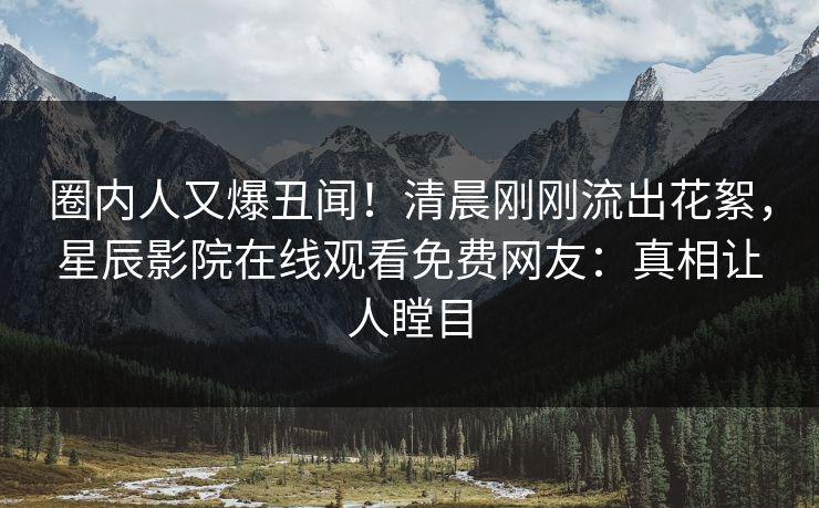 圈内人又爆丑闻！清晨刚刚流出花絮，星辰影院在线观看免费网友：真相让人瞠目
