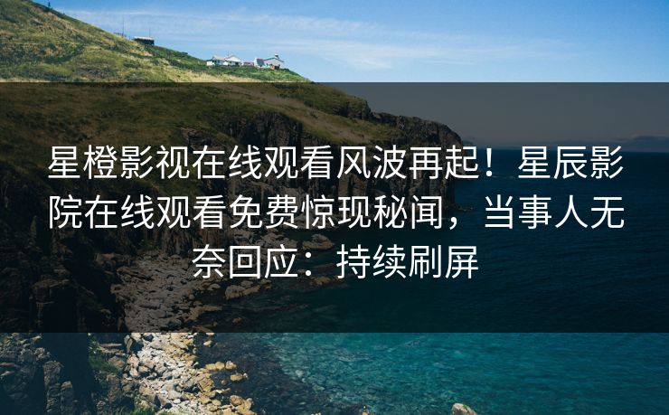 星橙影视在线观看风波再起！星辰影院在线观看免费惊现秘闻，当事人无奈回应：持续刷屏