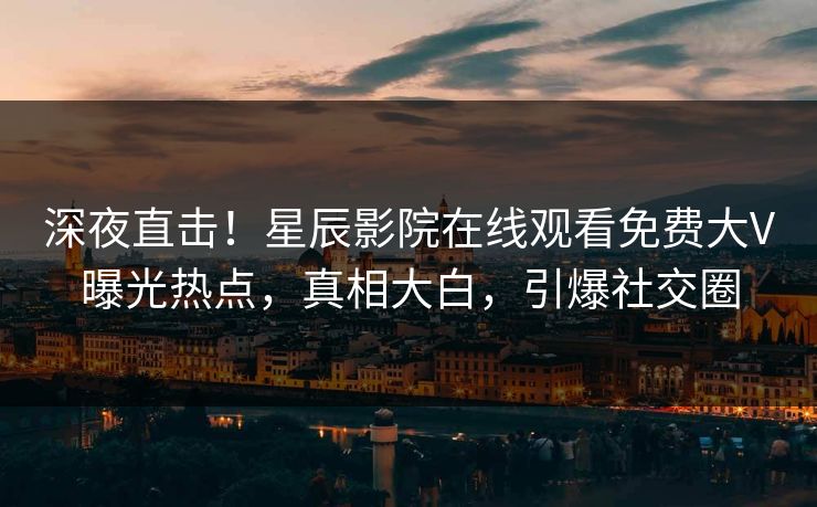 深夜直击！星辰影院在线观看免费大V曝光热点，真相大白，引爆社交圈