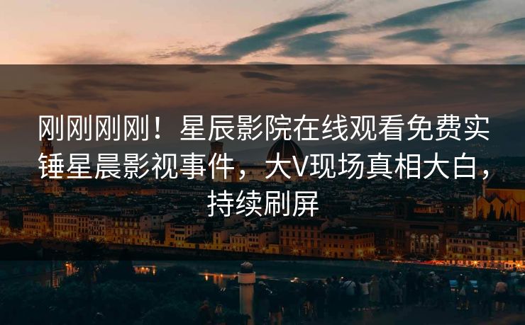 刚刚刚刚！星辰影院在线观看免费实锤星晨影视事件，大V现场真相大白，持续刷屏