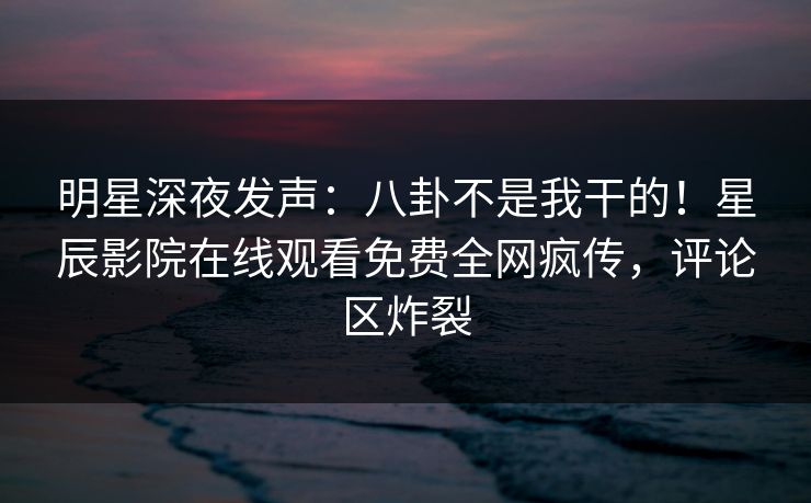 明星深夜发声：八卦不是我干的！星辰影院在线观看免费全网疯传，评论区炸裂