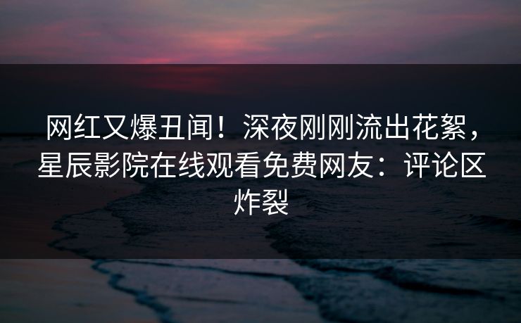 网红又爆丑闻！深夜刚刚流出花絮，星辰影院在线观看免费网友：评论区炸裂