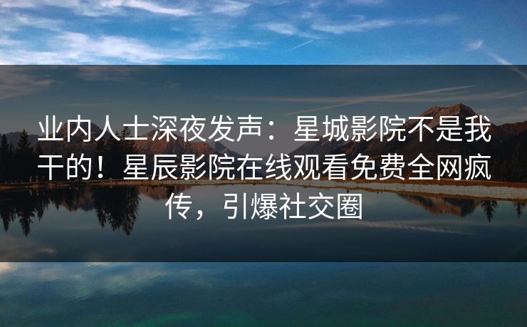 业内人士深夜发声：星城影院不是我干的！星辰影院在线观看免费全网疯传，引爆社交圈