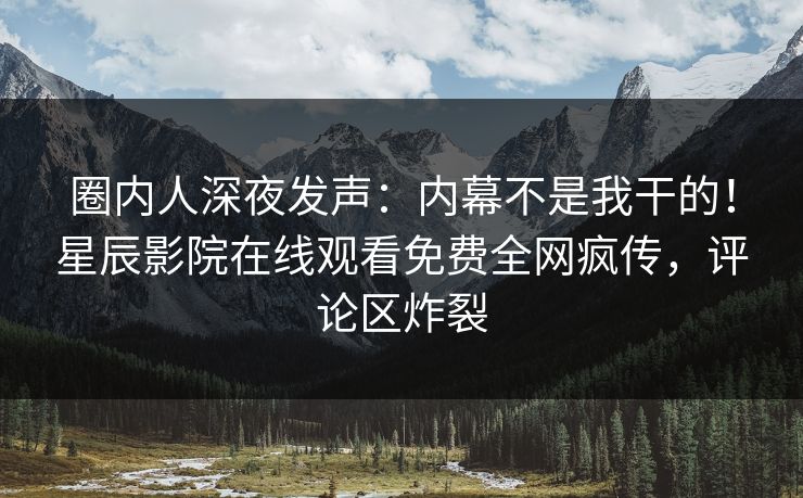 圈内人深夜发声：内幕不是我干的！星辰影院在线观看免费全网疯传，评论区炸裂