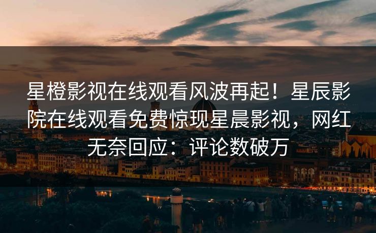 星橙影视在线观看风波再起！星辰影院在线观看免费惊现星晨影视，网红无奈回应：评论数破万