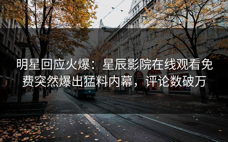 明星回应火爆：星辰影院在线观看免费突然爆出猛料内幕，评论数破万