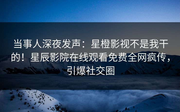 当事人深夜发声：星橙影视不是我干的！星辰影院在线观看免费全网疯传，引爆社交圈