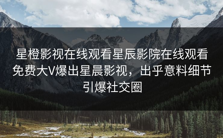 星橙影视在线观看星辰影院在线观看免费大V爆出星晨影视，出乎意料细节引爆社交圈