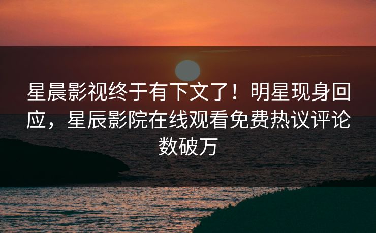 星晨影视终于有下文了！明星现身回应，星辰影院在线观看免费热议评论数破万