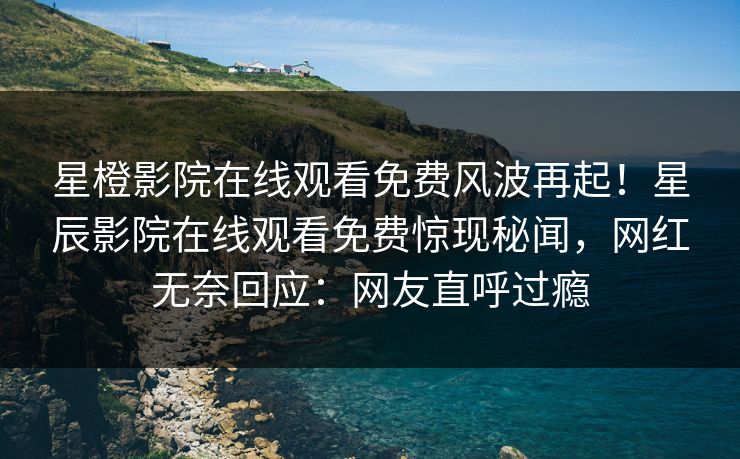 星橙影院在线观看免费风波再起！星辰影院在线观看免费惊现秘闻，网红无奈回应：网友直呼过瘾