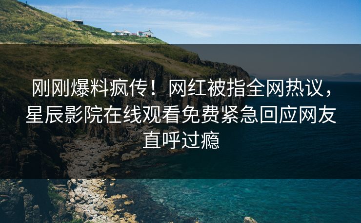刚刚爆料疯传！网红被指全网热议，星辰影院在线观看免费紧急回应网友直呼过瘾