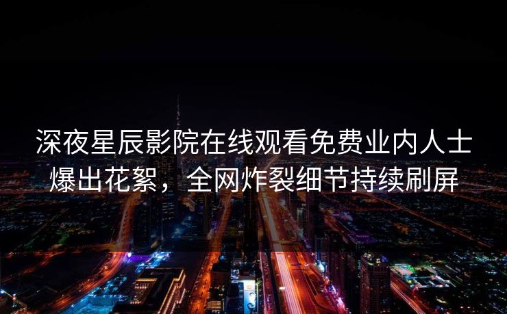 深夜星辰影院在线观看免费业内人士爆出花絮，全网炸裂细节持续刷屏