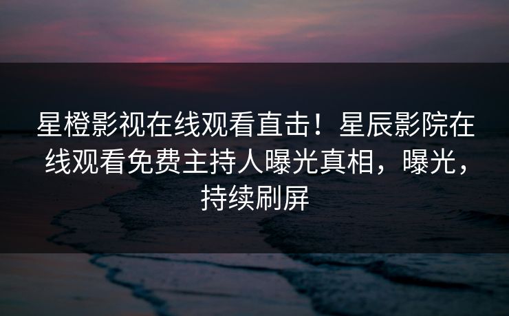 星橙影视在线观看直击！星辰影院在线观看免费主持人曝光真相，曝光，持续刷屏