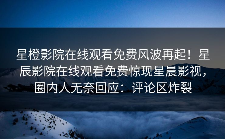 星橙影院在线观看免费风波再起！星辰影院在线观看免费惊现星晨影视，圈内人无奈回应：评论区炸裂