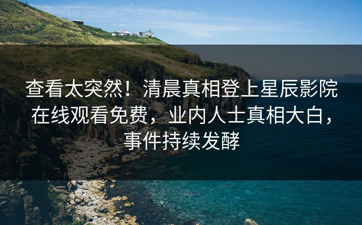 查看太突然！清晨真相登上星辰影院在线观看免费，业内人士真相大白，事件持续发酵