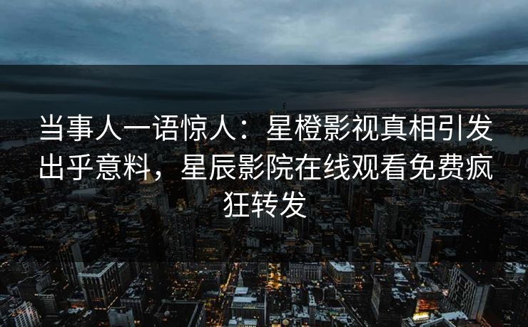 当事人一语惊人：星橙影视真相引发出乎意料，星辰影院在线观看免费疯狂转发