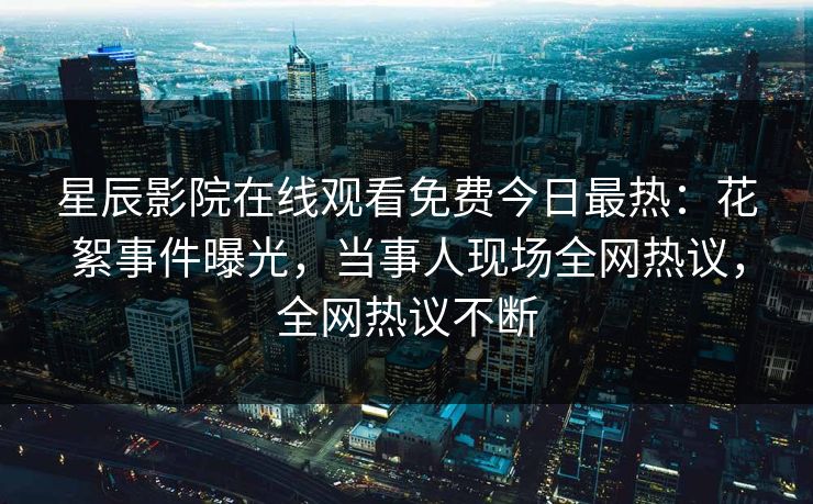 星辰影院在线观看免费今日最热：花絮事件曝光，当事人现场全网热议，全网热议不断