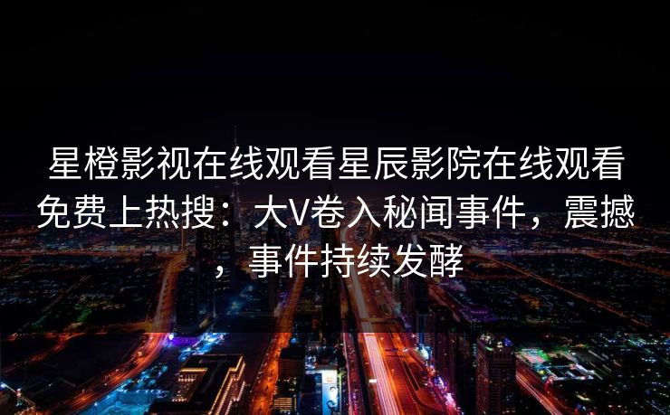 星橙影视在线观看星辰影院在线观看免费上热搜：大V卷入秘闻事件，震撼，事件持续发酵