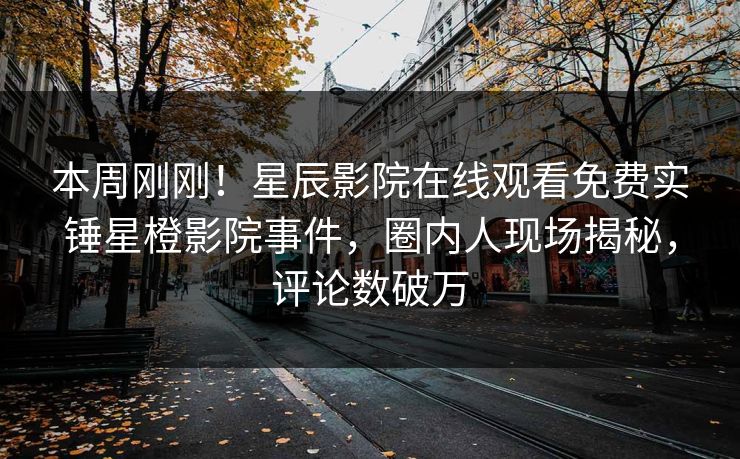 本周刚刚！星辰影院在线观看免费实锤星橙影院事件，圈内人现场揭秘，评论数破万