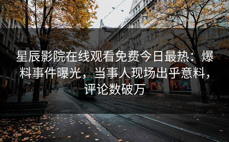 星辰影院在线观看免费今日最热：爆料事件曝光，当事人现场出乎意料，评论数破万