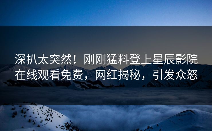 深扒太突然！刚刚猛料登上星辰影院在线观看免费，网红揭秘，引发众怒