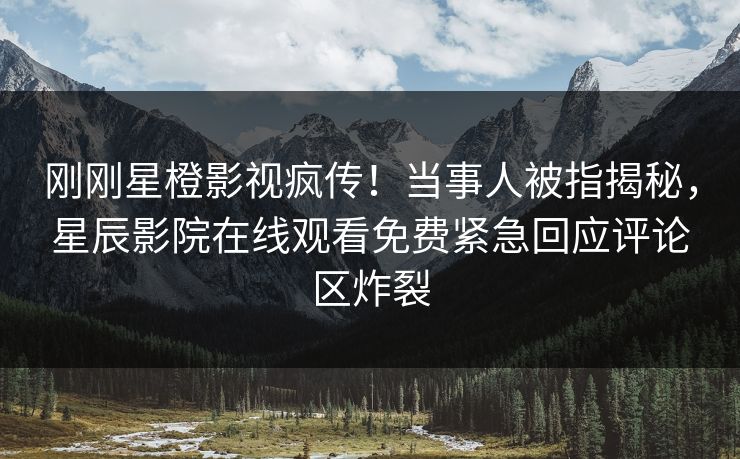 刚刚星橙影视疯传！当事人被指揭秘，星辰影院在线观看免费紧急回应评论区炸裂