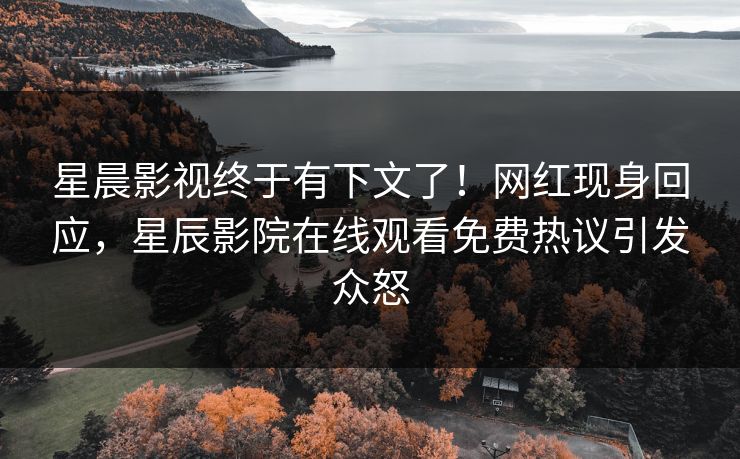 星晨影视终于有下文了！网红现身回应，星辰影院在线观看免费热议引发众怒