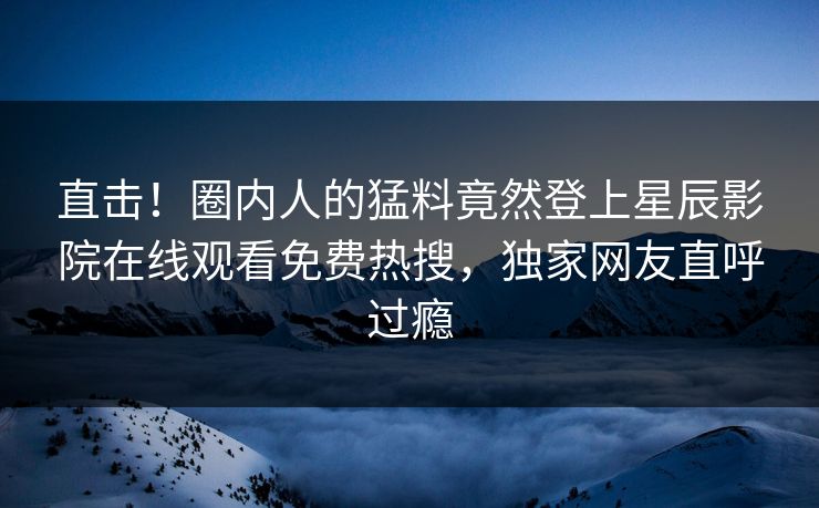 直击！圈内人的猛料竟然登上星辰影院在线观看免费热搜，独家网友直呼过瘾
