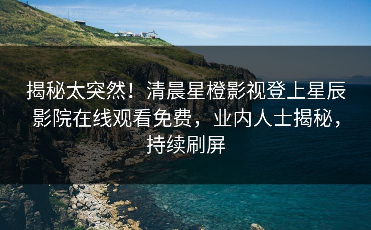 揭秘太突然！清晨星橙影视登上星辰影院在线观看免费，业内人士揭秘，持续刷屏