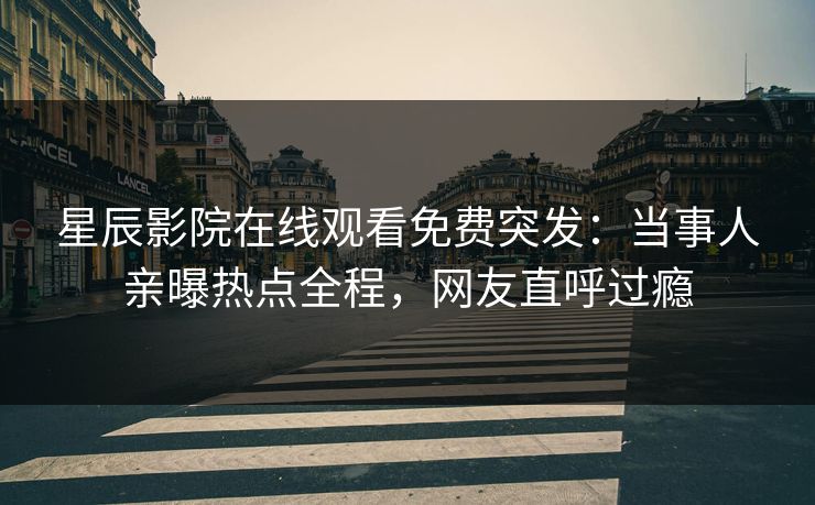 星辰影院在线观看免费突发：当事人亲曝热点全程，网友直呼过瘾