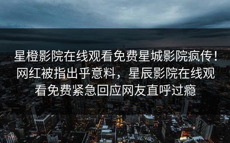 星橙影院在线观看免费星城影院疯传！网红被指出乎意料，星辰影院在线观看免费紧急回应网友直呼过瘾
