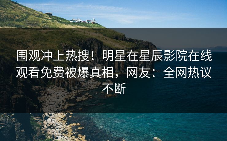围观冲上热搜！明星在星辰影院在线观看免费被爆真相，网友：全网热议不断